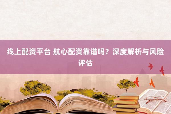 线上配资平台 航心配资靠谱吗？深度解析与风险评估