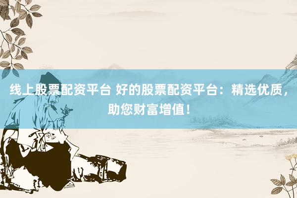 线上股票配资平台 好的股票配资平台：精选优质，助您财富增值！