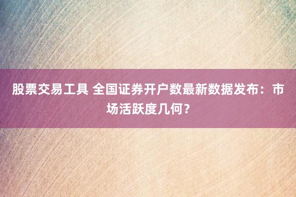股票交易工具 全国证券开户数最新数据发布：市场活跃度几何？
