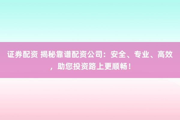 证券配资 揭秘靠谱配资公司：安全、专业、高效，助您投资路上更顺畅！