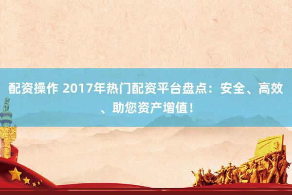 配资操作 2017年热门配资平台盘点：安全、高效、助您资产增值！