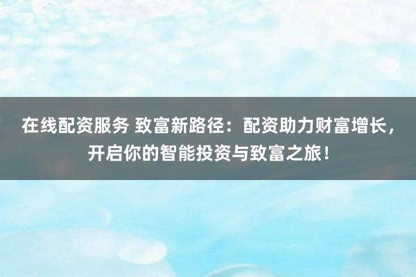 在线配资服务 致富新路径：配资助力财富增长，开启你的智能投资与致富之旅！
