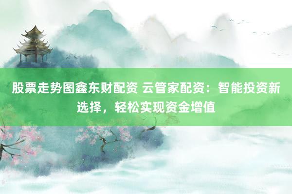 股票走势图鑫东财配资 云管家配资：智能投资新选择，轻松实现资金增值