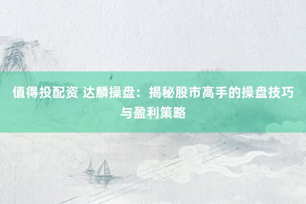 值得投配资 达麟操盘：揭秘股市高手的操盘技巧与盈利策略