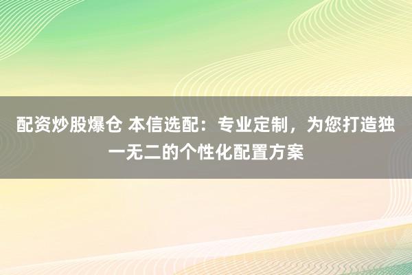 配资炒股爆仓 本信选配：专业定制，为您打造独一无二的个性化配置方案