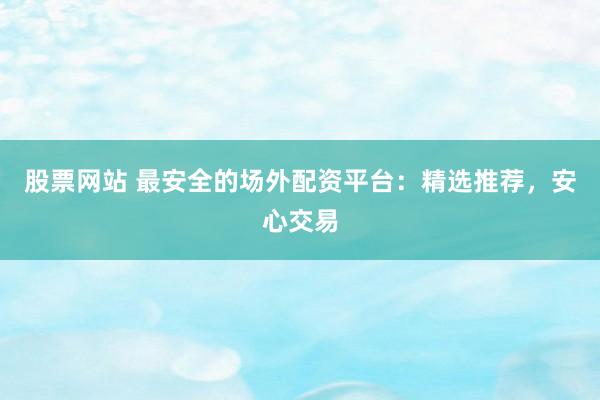 股票网站 最安全的场外配资平台：精选推荐，安心交易