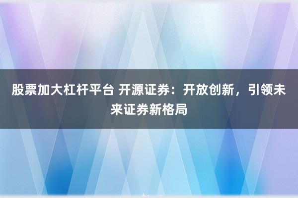 股票加大杠杆平台 开源证券：开放创新，引领未来证券新格局