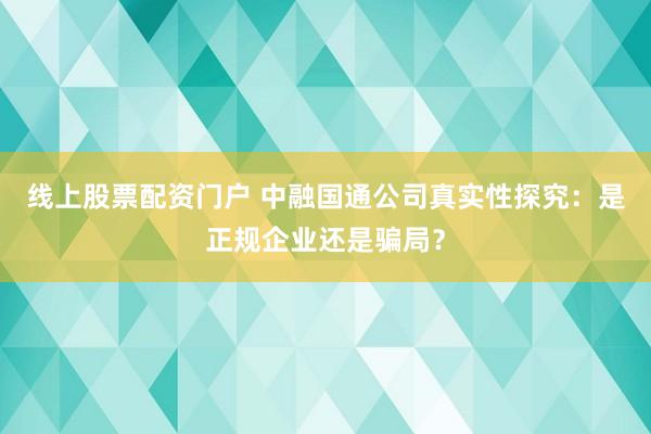 线上股票配资门户 中融国通公司真实性探究：是正规企业还是骗局？