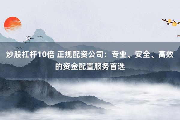 炒股杠杆10倍 正规配资公司：专业、安全、高效的资金配置服务首选