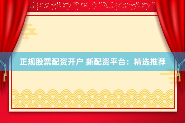 正规股票配资开户 新配资平台：精选推荐