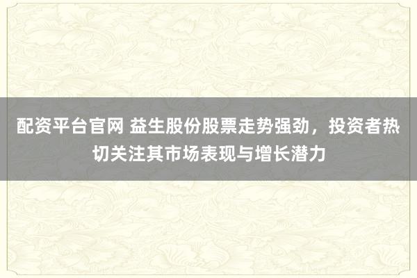 配资平台官网 益生股份股票走势强劲，投资者热切关注其市场表现与增长潜力