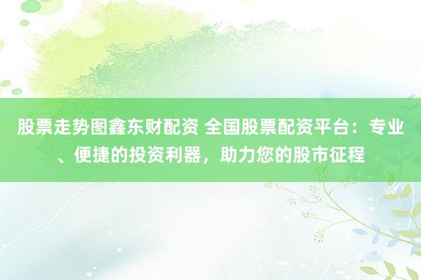 股票走势图鑫东财配资 全国股票配资平台：专业、便捷的投资利器，助力您的股市征程
