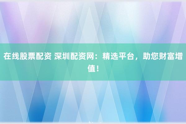 在线股票配资 深圳配资网：精选平台，助您财富增值！