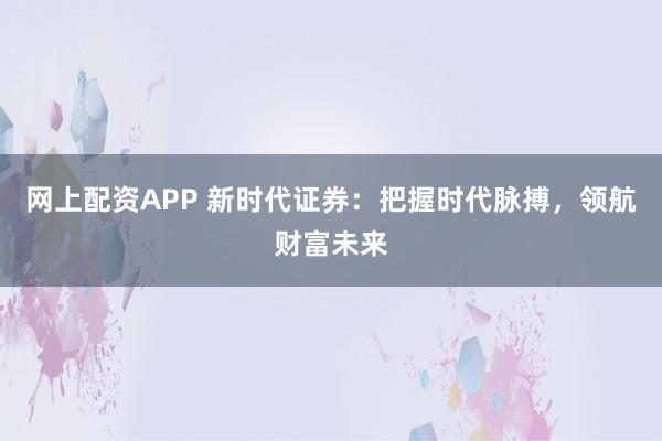 网上配资APP 新时代证券：把握时代脉搏，领航财富未来
