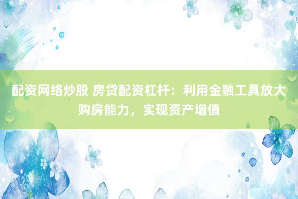 配资网络炒股 房贷配资杠杆：利用金融工具放大购房能力，实现资产增值