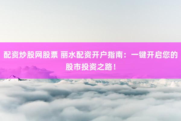 配资炒股网股票 丽水配资开户指南：一键开启您的股市投资之路！