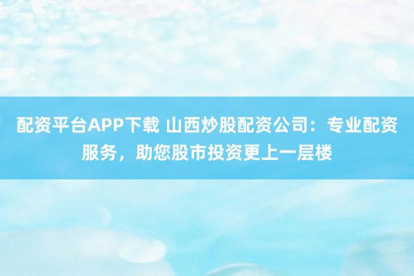 配资平台APP下载 山西炒股配资公司：专业配资服务，助您股市投资更上一层楼