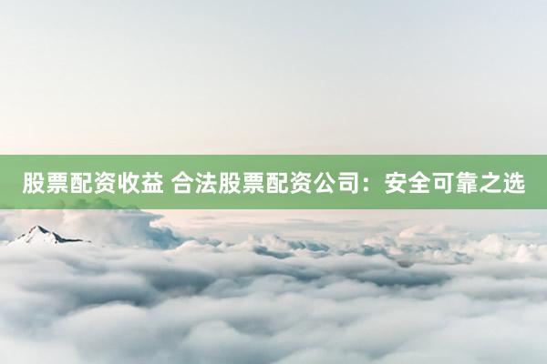股票配资收益 合法股票配资公司:安全可靠之选
