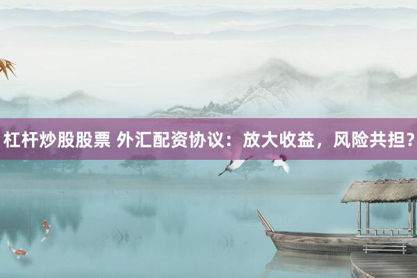 杠杆炒股股票 外汇配资协议：放大收益，风险共担？