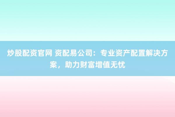 炒股配资官网 资配易公司：专业资产配置解决方案，助力财富增值无忧