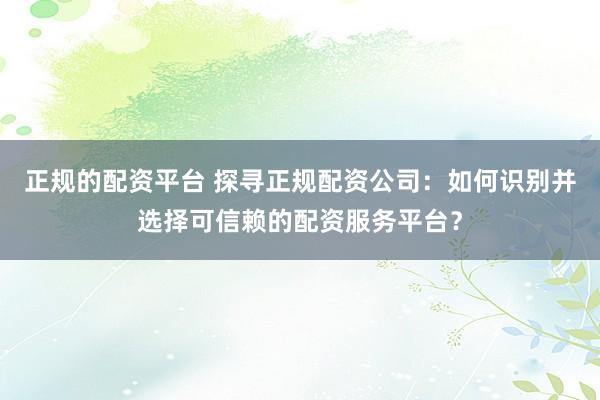 正规的配资平台 探寻正规配资公司：如何识别并选择可信赖的配资服务平台？