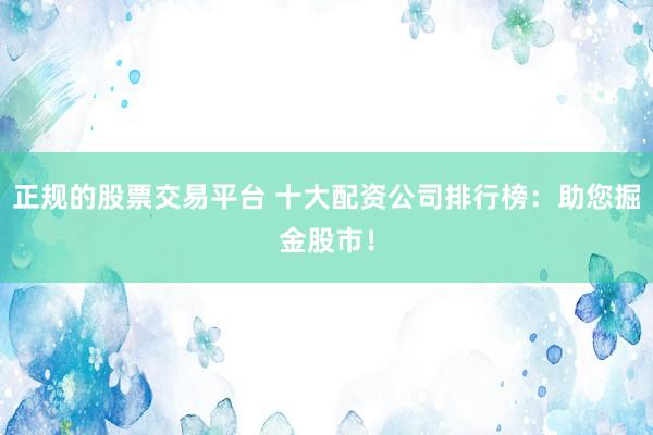 正规的股票交易平台 十大配资公司排行榜：助您掘金股市！