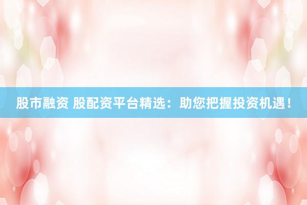 股市融资 股配资平台精选：助您把握投资机遇！