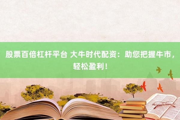 股票百倍杠杆平台 大牛时代配资：助您把握牛市，轻松盈利！