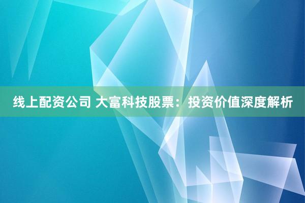 线上配资公司 大富科技股票:投资价值深度解析