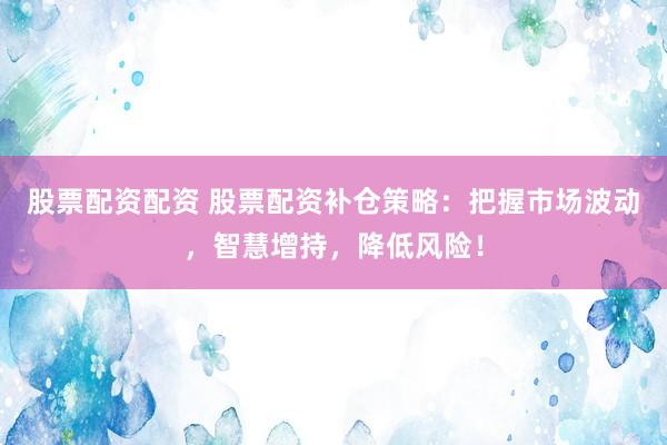 股票配资配资 股票配资补仓策略：把握市场波动，智慧增持，降低风险！