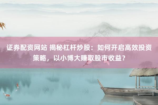 证券配资网站 揭秘杠杆炒股：如何开启高效投资策略，以小博大赚取股市收益？
