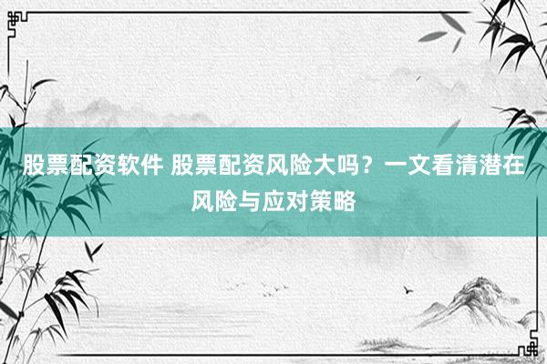 股票配资软件 股票配资风险大吗？一文看清潜在风险与应对策略
