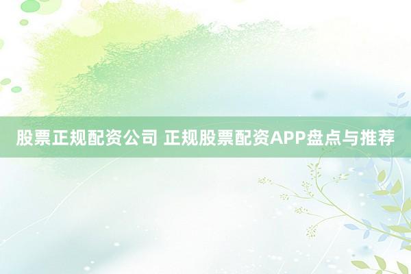 股票正规配资公司 正规股票配资APP盘点与推荐