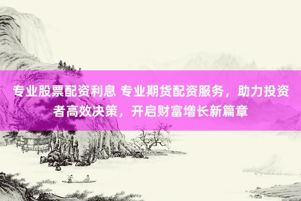 专业股票配资利息 专业期货配资服务，助力投资者高效决策，开启财富增长新篇章