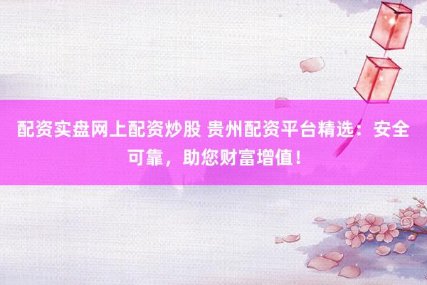 配资实盘网上配资炒股 贵州配资平台精选：安全可靠，助您财富增值！