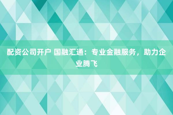 配资公司开户 国融汇通：专业金融服务，助力企业腾飞