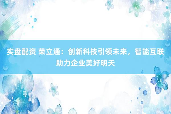 实盘配资 荣立通：创新科技引领未来，智能互联助力企业美好明天